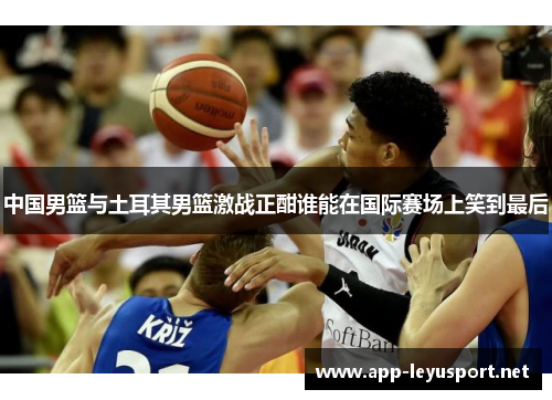中国男篮与土耳其男篮激战正酣谁能在国际赛场上笑到最后